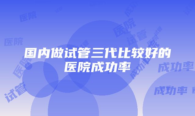 国内做试管三代比较好的医院成功率