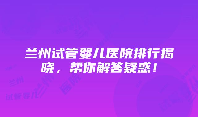 兰州试管婴儿医院排行揭晓，帮你解答疑惑！