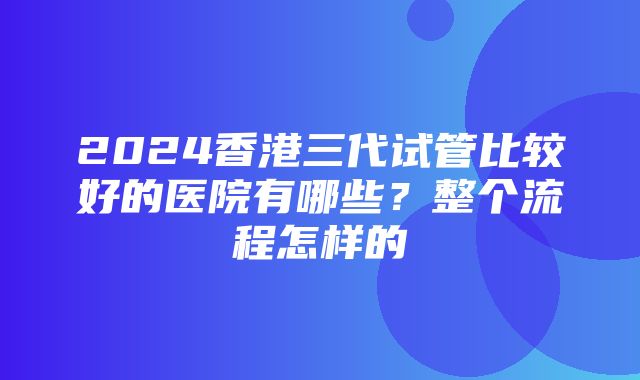 2024香港三代试管比较好的医院有哪些？整个流程怎样的