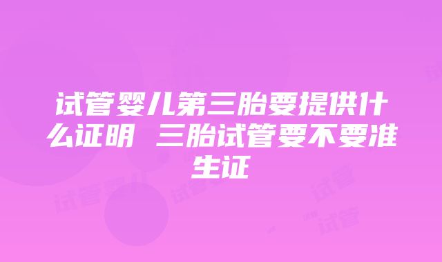 试管婴儿第三胎要提供什么证明 三胎试管要不要准生证