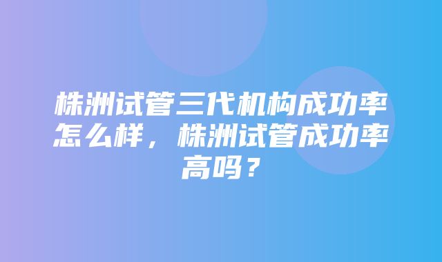 株洲试管三代机构成功率怎么样，株洲试管成功率高吗？