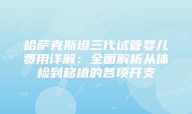 哈萨克斯坦三代试管婴儿费用详解：全面解析从体检到移植的各项开支