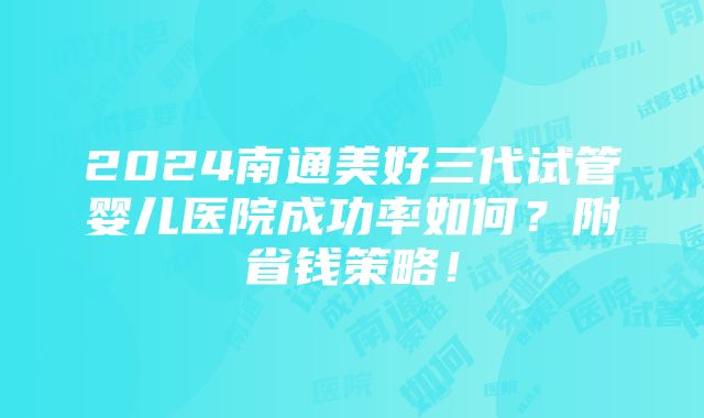 2024南通美好三代试管婴儿医院成功率如何？附省钱策略！