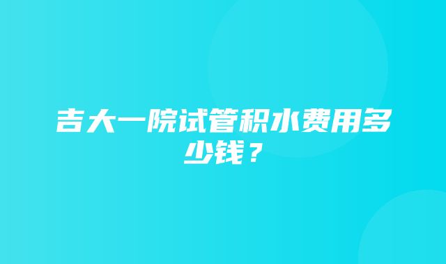 吉大一院试管积水费用多少钱？