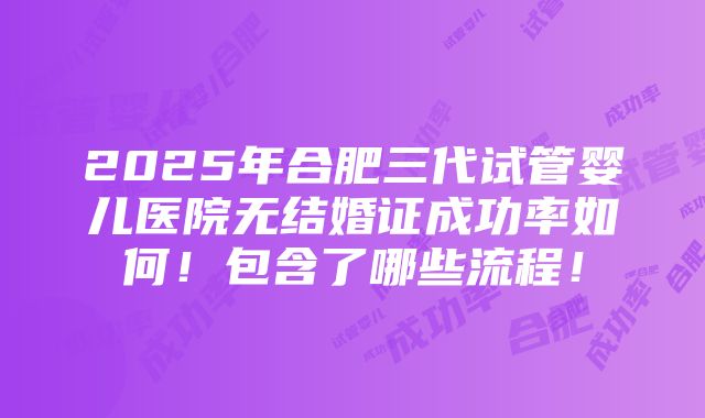 2025年合肥三代试管婴儿医院无结婚证成功率如何！包含了哪些流程！