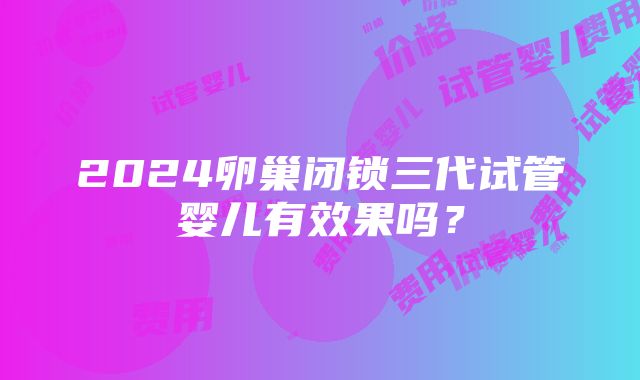 2024卵巢闭锁三代试管婴儿有效果吗？