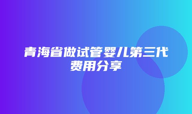 青海省做试管婴儿第三代费用分享