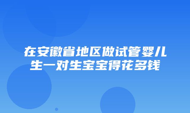 在安徽省地区做试管婴儿生一对生宝宝得花多钱