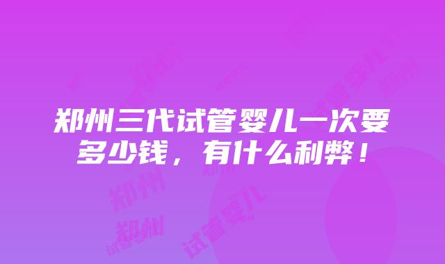 郑州三代试管婴儿一次要多少钱，有什么利弊！