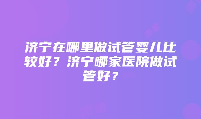 济宁在哪里做试管婴儿比较好？济宁哪家医院做试管好？