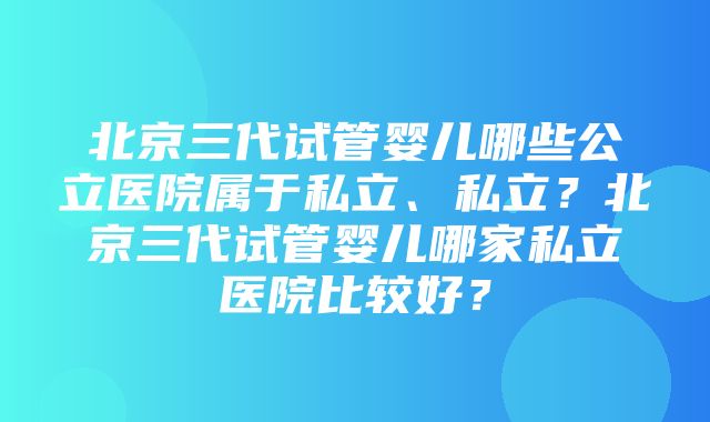 北京三代试管婴儿哪些公立医院属于私立、私立？北京三代试管婴儿哪家私立医院比较好？