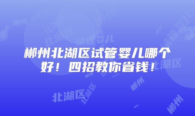 郴州北湖区试管婴儿哪个好！四招教你省钱！