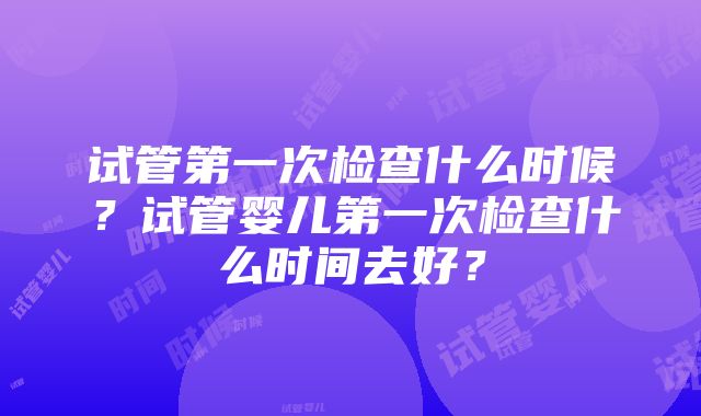 试管第一次检查什么时候？试管婴儿第一次检查什么时间去好？