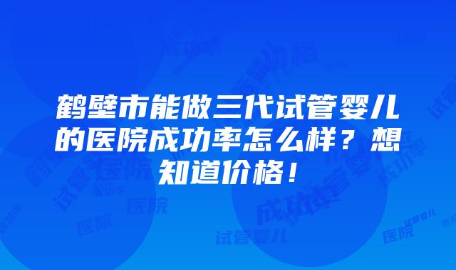 鹤壁市能做三代试管婴儿的医院成功率怎么样？想知道价格！