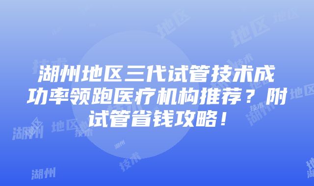 湖州地区三代试管技术成功率领跑医疗机构推荐？附试管省钱攻略！