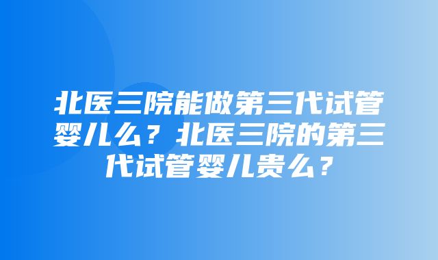 北医三院能做第三代试管婴儿么？北医三院的第三代试管婴儿贵么？