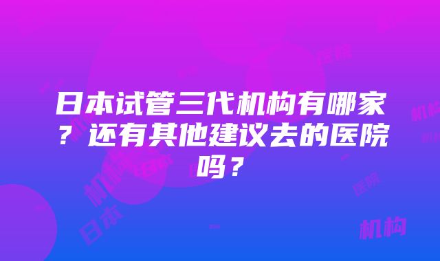 日本试管三代机构有哪家？还有其他建议去的医院吗？