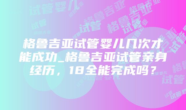 格鲁吉亚试管婴儿几次才能成功_格鲁吉亚试管亲身经历，18全能完成吗？