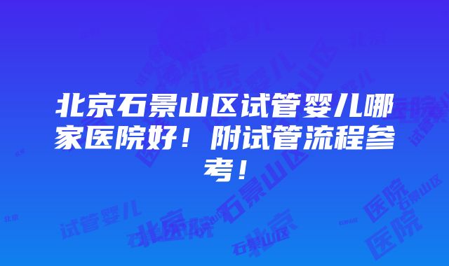 北京石景山区试管婴儿哪家医院好！附试管流程参考！