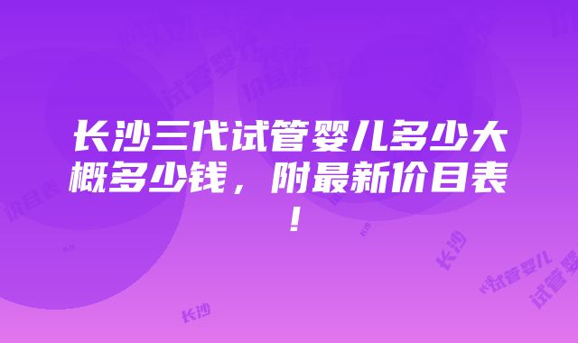 长沙三代试管婴儿多少大概多少钱，附最新价目表！