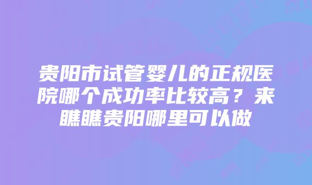 贵阳市试管婴儿的正规医院哪个成功率比较高？来瞧瞧贵阳哪里可以做