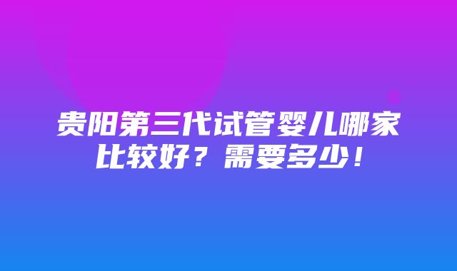 贵阳第三代试管婴儿哪家比较好？需要多少！