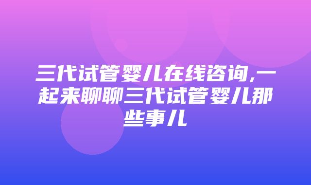 三代试管婴儿在线咨询,一起来聊聊三代试管婴儿那些事儿