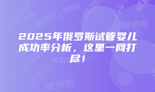 2025年俄罗斯试管婴儿成功率分析，这里一网打尽！