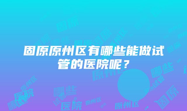 固原原州区有哪些能做试管的医院呢？