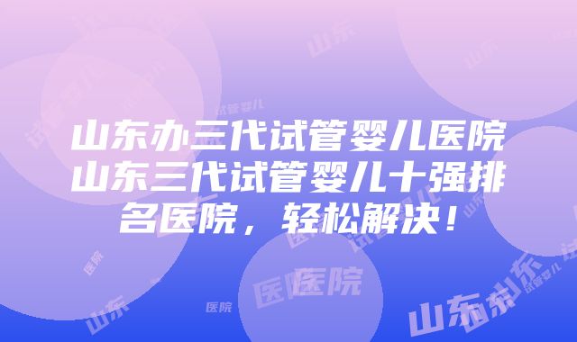 山东办三代试管婴儿医院山东三代试管婴儿十强排名医院，轻松解决！