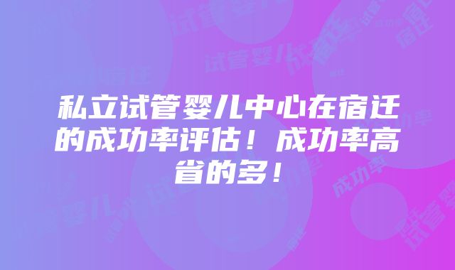 私立试管婴儿中心在宿迁的成功率评估！成功率高省的多！