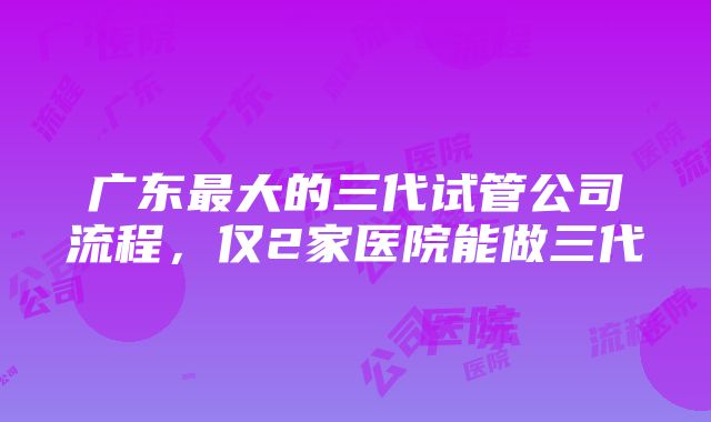 广东最大的三代试管公司流程，仅2家医院能做三代