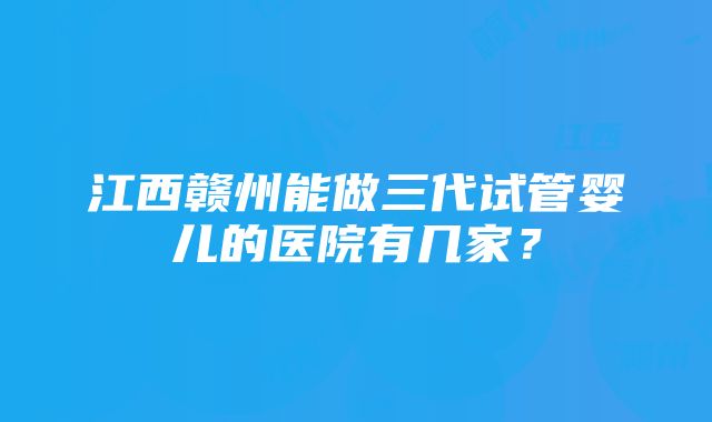 江西赣州能做三代试管婴儿的医院有几家？