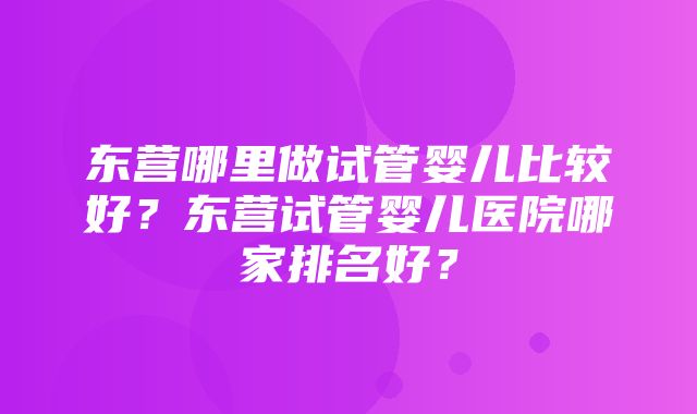 东营哪里做试管婴儿比较好？东营试管婴儿医院哪家排名好？