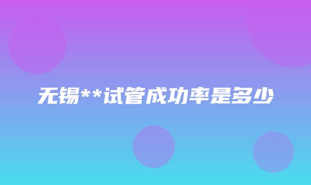 无锡**试管成功率是多少