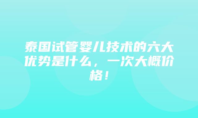 泰国试管婴儿技术的六大优势是什么，一次大概价格！