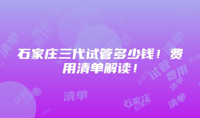 石家庄三代试管多少钱！费用清单解读！