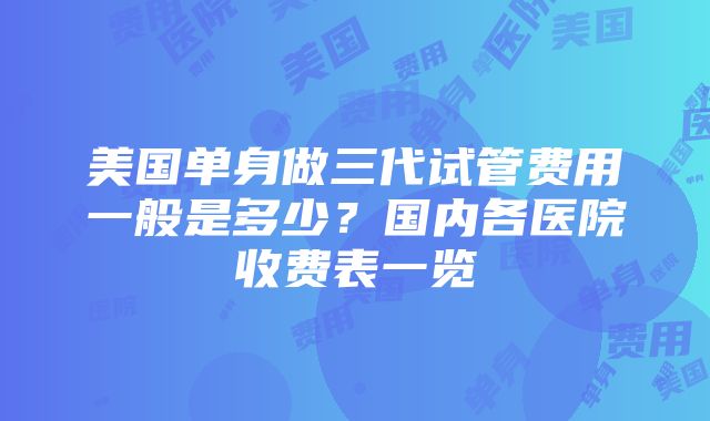 美国单身做三代试管费用一般是多少？国内各医院收费表一览