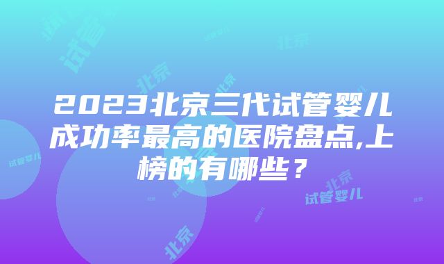 2023北京三代试管婴儿成功率最高的医院盘点,上榜的有哪些？