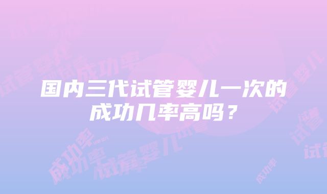 国内三代试管婴儿一次的成功几率高吗？