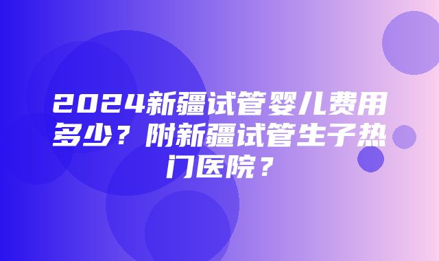 2024新疆试管婴儿费用多少？附新疆试管生子热门医院？