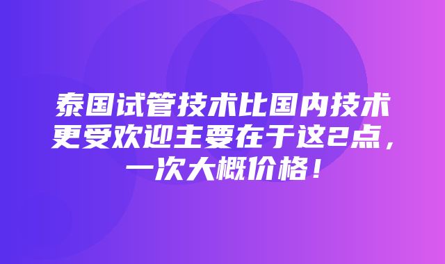 泰国试管技术比国内技术更受欢迎主要在于这2点，一次大概价格！