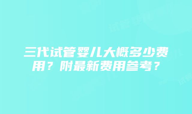 三代试管婴儿大概多少费用？附最新费用参考？