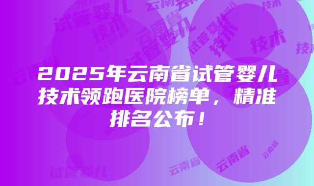 2025年云南省试管婴儿技术领跑医院榜单，精准排名公布！