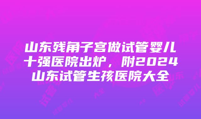 山东残角子宫做试管婴儿十强医院出炉，附2024山东试管生孩医院大全