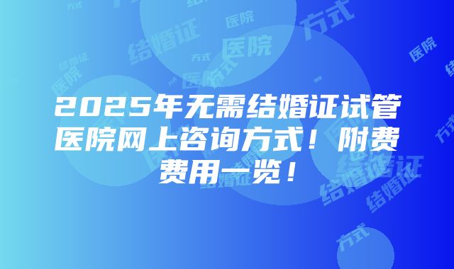 2025年无需结婚证试管医院网上咨询方式！附费费用一览！