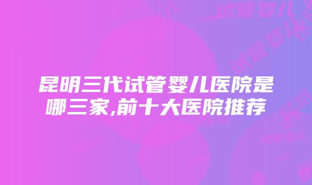 昆明三代试管婴儿医院是哪三家,前十大医院推荐