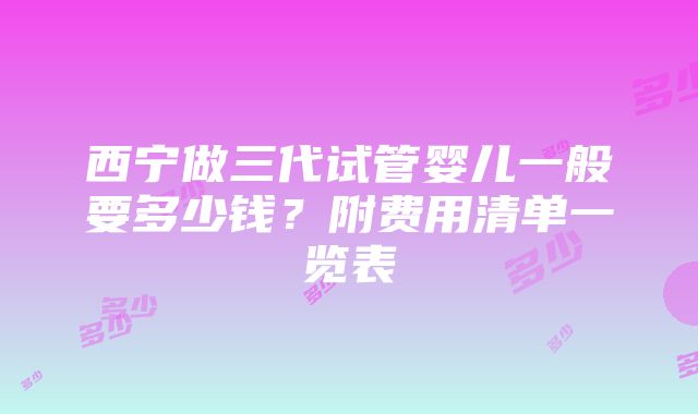 西宁做三代试管婴儿一般要多少钱？附费用清单一览表