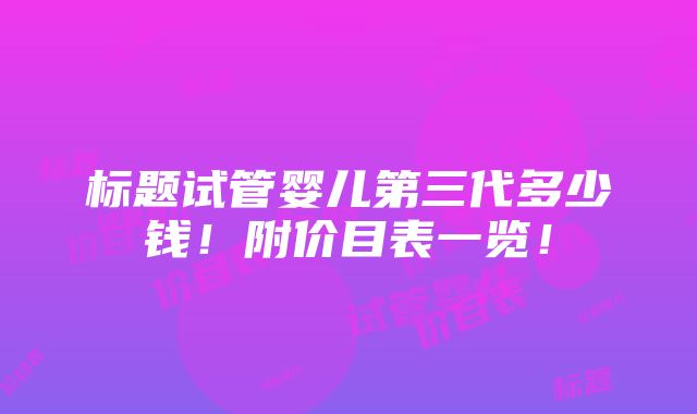 标题试管婴儿第三代多少钱！附价目表一览！