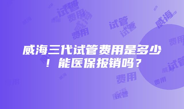 威海三代试管费用是多少！能医保报销吗？